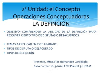 OBJETIVO: COMPRENDER LA UTILIDAD DE LA DEFINICIÓN PARA
RESOLVER CIERTO TIPO DE DISPUTAS O DESACUERDOS
TEMAS A EXPLICAR EN ESTE TRABAJO:
TIPOS DE DISPUTA O DESACUERDO
TIPOS DE DEFINCIÓN
Presenta. Mtra. Flor Hernández Carballido.
Ciclo Escolar 2013-2014. ENP Plantel 5. UNAM
1
2ª Unidad: el Concepto
Operaciones Conceptuadoras
LA DEFINCIÓN
 