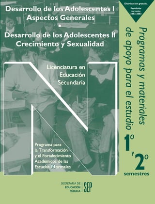 Distribución gratuita

                                                                                                                       Desarrollo de los Adolescentes l           Prohibida
                                                                                                                                                                   su venta
                                                                                                                                                                  2002-2003

                                                                                                                            Aspectos Generales
                                                                                                                                             •




                                                                                                                                                           de apoyo para el estudio
                                                                                                                                                           Programas y materiales
                                                                                                                       Desarrollo de los Adolescentes ll
                                                                                                                         Crecimiento y Sexualidad
Desarrollo de los Adolescentes l. Aspectos Generales · Desarrollo de los Adolescentes ll. Crecimiento y Sexualidad ·




                                                                                                                                      Licenciatura en
                                                                                                                                           Educación
                                                                                                                                          Secundaria
Programas y materiales de apoyo para el estudio




                                                                                                                                                                 o
                                                                                                                                Programa para
                                                                                                                                la Transformación
                                                                                                                                                                   y
                                                                                                                                y el Fortalecimiento
                                                                                                                                Académicos de las
                                                                                                                                                                                o
                                                                                                                                Escuelas Normales
                                                                                                                                                           semestres
 