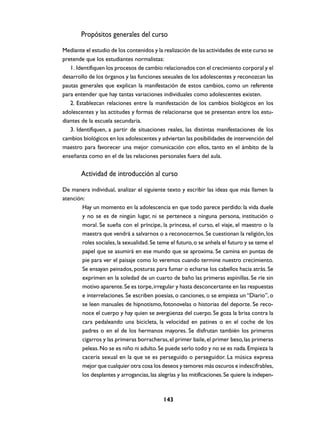 Propósitos generales del curso
Mediante el estudio de los contenidos y la realización de las actividades de este curso se
pretende que los estudiantes normalistas:
   1. Identifiquen los procesos de cambio relacionados con el crecimiento corporal y el
desarrollo de los órganos y las funciones sexuales de los adolescentes y reconozcan las
pautas generales que explican la manifestación de estos cambios, como un referente
para entender que hay tantas variaciones individuales como adolescentes existen.
   2. Establezcan relaciones entre la manifestación de los cambios biológicos en los
adolescentes y las actitudes y formas de relacionarse que se presentan entre los estu-
diantes de la escuela secundaria.
   3. Identifiquen, a partir de situaciones reales, las distintas manifestaciones de los
cambios biológicos en los adolescentes y adviertan las posibilidades de intervención del
maestro para favorecer una mejor comunicación con ellos, tanto en el ámbito de la
enseñanza como en el de las relaciones personales fuera del aula.


        Actividad de introducción al curso

De manera individual, analizar el siguiente texto y escribir las ideas que más llamen la
atención:
        Hay un momento en la adolescencia en que todo parece perdido: la vida duele
        y no se es de ningún lugar, ni se pertenece a ninguna persona, institución o
        moral. Se sueña con el príncipe, la princesa, el curso, el viaje, el maestro o la
        maestra que vendrá a salvarnos o a reconocernos. Se cuestionan la religión, los
        roles sociales, la sexualidad. Se teme el futuro, o se anhela el futuro y se teme el
        papel que se asumirá en ese mundo que se aproxima. Se camina en puntas de
        pie para ver el paisaje como lo veremos cuando termine nuestro crecimiento.
        Se ensayan peinados, posturas para fumar o echarse los cabellos hacia atrás. Se
        exprimen en la soledad de un cuarto de baño las primeras espinillas. Se ríe sin
        motivo aparente. Se es torpe, irregular y hasta desconcertante en las respuestas
        e interrelaciones. Se escriben poesías, o canciones, o se empieza un “Diario”, o
        se leen manuales de hipnotismo, fotonovelas o historias del deporte. Se reco-
        noce el cuerpo y hay quien se avergüenza del cuerpo. Se goza la brisa contra la
        cara pedaleando una bicicleta, la velocidad en patines o en el coche de los
        padres o en el de los hermanos mayores. Se disfrutan también los primeros
        cigarros y las primeras borracheras, el primer baile, el primer beso, las primeras
        peleas. No se es niño ni adulto. Se puede serlo todo y no se es nada. Empieza la
        cacería sexual en la que se es perseguido o perseguidor. La música expresa
        mejor que cualquier otra cosa los deseos y temores más oscuros e indescifrables,
        los desplantes y arrogancias, las alegrías y las mitificaciones. Se quiere la indepen-



                                            143
 