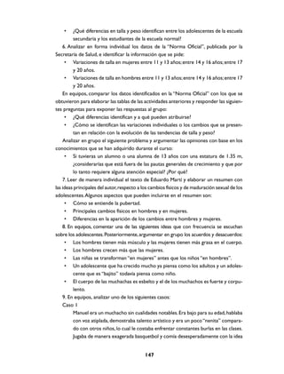 •    ¿Qué diferencias en talla y peso identifican entre los adolescentes de la escuela
         secundaria y los estudiantes de la escuela normal?
    6. Analizar en forma individual los datos de la “Norma Oficial”, publicada por la
Secretaría de Salud, e identificar la información que se pide:
     • Variaciones de talla en mujeres entre 11 y 13 años; entre 14 y 16 años; entre 17
         y 20 años.
     • Variaciones de talla en hombres entre 11 y 13 años; entre 14 y 16 años; entre 17
         y 20 años.
    En equipos, comparar los datos identificados en la “Norma Oficial” con los que se
obtuvieron para elaborar las tablas de las actividades anteriores y responder las siguien-
tes preguntas para exponer las respuestas al grupo:
     • ¿Qué diferencias identifican y a qué pueden atribuirse?
     • ¿Cómo se identifican las variaciones individuales o los cambios que se presen-
         tan en relación con la evolución de las tendencias de talla y peso?
    Analizar en grupo el siguiente problema y argumentar las opiniones con base en los
conocimientos que se han adquirido durante el curso:
     • Si tuvieras un alumno o una alumna de 13 años con una estatura de 1.35 m,
         ¿considerarías que está fuera de las pautas generales de crecimiento y que por
         lo tanto requiere alguna atención especial? ¿Por qué?
    7. Leer de manera individual el texto de Eduardo Martí y elaborar un resumen con
las ideas principales del autor, respecto a los cambios físicos y de maduración sexual de los
adolescentes. Algunos aspectos que pueden incluirse en el resumen son:
     • Cómo se entiende la pubertad.
     • Principales cambios físicos en hombres y en mujeres.
     • Diferencias en la aparición de los cambios entre hombres y mujeres.
    8. En equipos, comentar una de las siguientes ideas que con frecuencia se escuchan
sobre los adolescentes. Posteriormente, argumentar en grupo los acuerdos y desacuerdos:
     • Los hombres tienen más músculo y las mujeres tienen más grasa en el cuerpo.
     • Los hombres crecen más que las mujeres.
     • Las niñas se transforman “en mujeres” antes que los niños “en hombres”.
     • Un adolescente que ha crecido mucho ya piensa como los adultos y un adoles-
         cente que es “bajito” todavía piensa como niño.
     • El cuerpo de las muchachas es esbelto y el de los muchachos es fuerte y corpu-
         lento.
    9. En equipos, analizar uno de los siguientes casos:
    Caso 1
         Manuel era un muchacho sin cualidades notables. Era bajo para su edad, hablaba
         con voz atiplada, demostraba talento artístico y era un poco “nenita” compara-
         do con otros niños, lo cual le costaba enfrentar constantes burlas en las clases.
         Jugaba de manera exagerada basquetbol y comía desesperadamente con la idea


                                            147
 