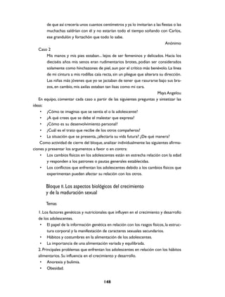 de que así crecería unos cuantos centímetros y ya lo invitarían a las fiestas o las
        muchachas saldrían con él y no estarían todo el tiempo soñando con Carlos,
        ese grandulón y fortachón que todo lo sabe.
                                                                                 Anónimo
   Caso 2
        Mis manos y mis pies estaban... lejos de ser femeninos y delicados. Hacia los
        dieciséis años mis senos eran rudimentarios brotes, podían ser considerados
        solamente como hinchazones de piel, aun por el crítico más benévolo. La línea
        de mi cintura a mis rodillas caía recta, sin un pliegue que alterara su dirección.
        Las niñas más jóvenes que yo se jactaban de tener que rasurarse bajo sus bra-
        zos, en cambio, mis axilas estaban tan lisas como mi cara.
                                                                            Maya Angelou
   En equipo, comentar cada caso a partir de las siguientes preguntas y sintetizar las
ideas:
    • ¿Cómo te imaginas que se sentía el o la adolescente?
    • ¿A qué crees que se debe el malestar que expresa?
    • ¿Cómo es su desenvolvimiento personal?
    • ¿Cuál es el trato que recibe de los otros compañeros?
    • La situación que se presenta, ¿afectaría su vida futura? ¿De qué manera?
    Como actividad de cierre del bloque, analizar individualmente las siguientes afirma-
ciones y presentar los argumentos a favor o en contra:
    • Los cambios físicos en los adolescentes están en estrecha relación con la edad
        y responden a los patrones o pautas generales establecidas.
    • Los conflictos que enfrentan los adolescentes debido a los cambios físicos que
        experimentan pueden afectar su relación con los otros.


        Bloque II. Los aspectos biológicos del crecimiento
        y de la maduración sexual

        Temas
   1. Los factores genéticos y nutricionales que influyen en el crecimiento y desarrollo
   de los adolescentes.
    • El papel de la información genética en relación con los rasgos físicos, la estruc-
         tura corporal y la manifestación de caracteres sexuales secundarios.
    • Hábitos y costumbres en la alimentación de los adolescentes.
    • La importancia de una alimentación variada y equilibrada.
   2. Principales problemas que enfrentan los adolescentes en relación con los hábitos
   alimentarios. Su influencia en el crecimiento y desarrollo.
    • Anorexia y bulimia.
    • Obesidad.


                                           148
 