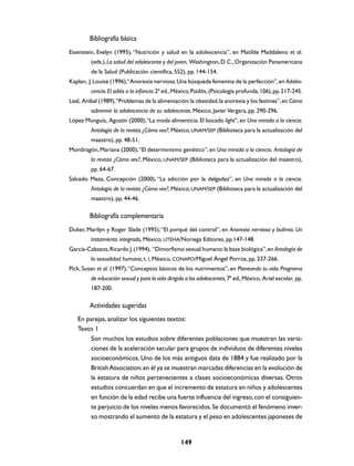 Bibliografía básica
Eisenstein, Evelyn (1995), “Nutrición y salud en la adolescencia”, en Matilde Maddaleno et al.
         (eds.), La salud del adolescente y del joven, Washington, D. C., Organización Panamericana
         de la Salud (Publicación científica, 552), pp. 144-154.
Kaplan, J. Louise (1996),“Anorexia nerviosa. Una búsqueda femenina de la perfección”, en Adoles-
         cencia. El adiós a la infancia, 2ª ed., México, Paidós, (Psicología profunda, 106), pp. 217-245.
Leal, Aníbal (1989),“Problemas de la alimentación: la obesidad, la anorexia y los festines”, en Cómo
         sobrevivir la adolescencia de su adolescente, México, Javier Vergara, pp. 290-296.
López Munguía, Agustín (2000), “La moda alimenticia. El bocado light”, en Una mirada a la ciencia.
         Antología de la revista ¿Cómo ves?, México, UNAM/SEP (Biblioteca para la actualización del
         maestro), pp. 48-51.
Mondragón, Mariana (2000), “El determinismo genético”, en Una mirada a la ciencia. Antología de
         la revista ¿Cómo ves?, México, UNAM/SEP (Biblioteca para la actualización del maestro),
         pp. 64-67.
Salcedo Meza, Concepción (2000), “La adicción por la delgadez”, en Una mirada a la ciencia.
         Antología de la revista ¿Cómo ves?, México, UNAM/SEP (Biblioteca para la actualización del
         maestro), pp. 44-46.

        Bibliografía complementaria
Duker, Marilyn y Roger Slade (1995), “El porqué del control”, en Anorexia nerviosa y bulimia. Un
         tratamiento integrado, México, UTEHA/Noriega Editores, pp.147-148.
García-Cabazos, Ricardo J. (1994), “Dimorfismo sexual humano: la base biológica”, en Antología de
         la sexualidad humana, t. I, México, CONAPO/Miguel Ángel Porrúa, pp. 237-266.
Pick, Susan et al. (1997), “Conceptos básicos de los nutrimentos”, en Planeando tu vida. Programa
         de educación sexual y para la vida dirigido a los adolescentes, 7ª ed., México, Ariel escolar, pp.
         187-200.

        Actividades sugeridas
   En parejas, analizar los siguientes textos:
   Texto 1
        Son muchos los estudios sobre diferentes poblaciones que muestran las varia-
        ciones de la aceleración secular para grupos de individuos de diferentes niveles
        socioeconómicos. Uno de los más antiguos data de 1884 y fue realizado por la
        British Association; en él ya se muestran marcadas diferencias en la evolución de
        la estatura de niños pertenecientes a clases socioeconómicas diversas. Otros
        estudios concuerdan en que el incremento de estatura en niños y adolescentes
        en función de la edad recibe una fuerte influencia del ingreso, con el consiguien-
        te perjuicio de los niveles menos favorecidos. Se documentó el fenómeno inver-
        so mostrando el aumento de la estatura y el peso en adolescentes japoneses de


                                                  149
 