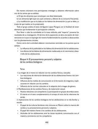 De manera voluntaria tres participantes investigan y obtienen información sobre
uno de los temas que se señalan:
   a) El tipo de alimentos que constituyen una dieta balanceada.
   b) Los alimentos light (qué son, qué contienen y efectos de su consumo frecuente).
   c) La modificación que se ha dado en los hábitos de alimentación (a qué se debe y a
través de qué medios se ha propiciado).
   Todo el grupo analiza el texto de Agustín López Munguía con la finalidad de tener
elementos que fundamenten la participación colectiva.
   Para llevar a cabo las actividades en la mesa redonda, cada “experto” presenta los
resultados de su investigación. Al término de la exposición, se abre una sesión de inter-
venciones en la que se expongan de manera fundamentada los acuerdos o desacuerdos
con los planteamientos iniciales.
   Como cierre de la actividad, elaborar conclusiones centradas en los puntos que se
señalan:
    • La influencia de la publicidad en los hábitos de alimentación de los adolescentes.
    • Los efectos de los hábitos de alimentación inadecuada en el crecimiento y desa-
         rrollo de los adolescentes.


       Bloque III. El procesamiento personal y subjetivo
       de los cambios biológicos

       Temas
   1. La imagen de sí mismo en relación con los cambios físicos y sexuales.
    • Las reacciones de valoración-devaluación de los adolescentes frente a los cam-
        bios biológicos.
    • Influencia de los medios de comunicación en la formación de imágenes y expli-
        caciones en relación con los cambios.
    • Influencia de las normas culturales en la adopción de la imagen de género.
   2. Manifestaciones de los cambios físicos y de maduración sexual.
    • Nuevas relaciones con compañeros. La participación en grupos de ambos sexos.
    • El interés en el sexo complementario; el cortejo; el inicio de las relaciones de
        pareja.
   3. Implicaciones de los cambios biológicos de los adolescentes en la vida familiar y
   escolar.
    • El papel de las culturas familiares más comunes en México sobre la vivencia del
        cambio y su procesamiento personal y subjetivo.
    • El papel del maestro frente a los cambios de los adolescentes.
    • Actitudes de los adolescentes ante las tareas escolares, comunicación con el
        maestro, convivencia con los compañeros.


                                          152
 