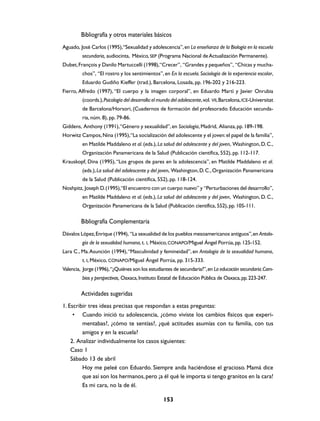 Bibliografía y otros materiales básicos
Aguado, José Carlos (1995), “Sexualidad y adolescencia”, en La enseñanza de la Biología en la escuela
         secundaria, audiocinta, México, SEP (Programa Nacional de Actualización Permanente).
Dubet, François y Danilo Martuccelli (1998),“Crecer”, “Grandes y pequeños”, “Chicas y mucha-
         chos”, “El rostro y los sentimientos”, en En la escuela. Sociología de la experiencia escolar,
         Eduardo Gudiño Kieffer (trad.), Barcelona, Losada, pp. 196-202 y 216-223.
Fierro, Alfredo (1997), “El cuerpo y la imagen corporal”, en Eduardo Martí y Javier Onrubia
         (coords.), Psicología del desarrollo: el mundo del adolescente, vol. VII, Barcelona, ICE-Universitat
         de Barcelona/Horsori, (Cuadernos de formación del profesorado. Educación secunda-
         ria, núm. 8), pp. 79-86.
Giddens, Anthony (1991), “Género y sexualidad”, en Sociología, Madrid, Alianza, pp. 189-198.
Horwitz Campos, Nina (1995), “La socialización del adolescente y el joven: el papel de la familia”,
         en Matilde Maddaleno et al. (eds.), La salud del adolescente y del joven, Washington, D. C.,
         Organización Panamericana de la Salud (Publicación científica, 552), pp. 112-117.
Krauskopf, Dina (1995), “Los grupos de pares en la adolescencia”, en Matilde Maddaleno et al.
         (eds.), La salud del adolescente y del joven, Washington, D. C., Organización Panamericana
         de la Salud (Publicación científica, 552), pp. 118-124.
Noshpitz, Joseph D. (1995),“El encuentro con un cuerpo nuevo” y “Perturbaciones del desarrollo”,
         en Matilde Maddaleno et al. (eds.), La salud del adolescente y del joven, Washington, D. C.,
         Organización Panamericana de la Salud (Publicación científica, 552), pp. 105-111.

         Bibliografía Complementaria
Dávalos López, Enrique (1994), “La sexualidad de los pueblos mesoamericanos antiguos”, en Antolo-
         gía de la sexualidad humana, t. I, México, CONAPO/Miguel Ángel Porrúa, pp. 125-152.
Lara C., Ma. Asunción (1994), “Masculinidad y femineidad”, en Antología de la sexualidad humana,
         t. I, México, CONAPO/Miguel Ángel Porrúa, pp. 315-333.
Valencia, Jorge (1996), “¿Quiénes son los estudiantes de secundaria?”, en La educación secundaria. Cam-
         bios y perspectivas, Oaxaca, Instituto Estatal de Educación Pública de Oaxaca, pp. 223-247.

         Actividades sugeridas
1. Escribir tres ideas precisas que respondan a estas preguntas:
     • Cuando inició tu adolescencia, ¿cómo viviste los cambios físicos que experi-
         mentabas?, ¿cómo te sentías?, ¿qué actitudes asumías con tu familia, con tus
         amigos y en la escuela?
    2. Analizar individualmente los casos siguientes:
    Caso 1
    Sábado 13 de abril
         Hoy me peleé con Eduardo. Siempre anda haciéndose el gracioso. Mamá dice
         que así son los hermanos, pero ¡a él qué le importa si tengo granitos en la cara!
         Es mi cara, no la de él.

                                                   153
 