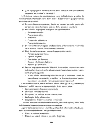 •    ¿Qué papel juegan las normas culturales en las ideas que cada quien se forma
         respecto a “ser hombre” o “ser mujer”?
   5. El siguiente conjunto de actividades tiene como finalidad obtener y analizar de
manera crítica la información acerca de los medios de comunicación que prefieren los
estudiantes de secundaria.
    a) En grupo, elaborar preguntas para diseñar una encuesta que todos puedan apli-
         car con dos o tres alumnos de cada uno de los grados de secundaria.
    b) Para redactar las preguntas se sugieren los siguientes temas:
        • Revistas comerciales.
        • Programas de radio.
        • Historietas.
        • Comerciales publicitarios.
        • Programas de televisión.
    c) En equipo, elaborar un registro estadístico de las preferencias más recurrentes
         de las alumnas, y las más recurrentes en los alumnos.
    d) Elegir dos de los temas para obtener la siguiente información:
        • Mensajes que proporcionan.
        • Tipos de imágenes.
        • Estereotipos que fomentan.
        • Roles en relación con el género.
        • Modelos que promueven.
    e) Exponer en grupo los resultados del análisis de los equipos y, tomando en cuen-
         ta lo que han observado en los adolescentes en la escuela secundaria, respon-
         der la pregunta siguiente:
        • ¿Cómo influyen los modelos y la información que se promueven a través de
             los medios de comunicación, en las ideas y el desenvolvimiento de los ado-
             lescentes, en sus actitudes y en sus relaciones con los demás?
   6. De manera individual, leer los textos de Alfredo Fierro (pp. 79-86) y de François
Dubet (pp. 216-223) y anotar las ideas principales de los autores sobre:
    • Las relaciones con el sexo complementario.
    • La amistad entre adolescentes.
    • El coqueteo y el inicio de las relaciones de pareja.
    • Las fantasías de los adolescentes.
    • Los problemas de convivencia entre compañeros.
   7. Analizar la información contenida en el audio de José Carlos Aguado y tomar notas
individuales de los aspectos que se consideren relevantes.
   A partir de los conocimientos adquiridos y utilizando la información del audio, ela-
borar explicaciones referentes a los siguientes aspectos:
    • Cómo se entiende la sexualidad.
    • El papel que juega la cultura en los estilos de cortejo.


                                         155
 