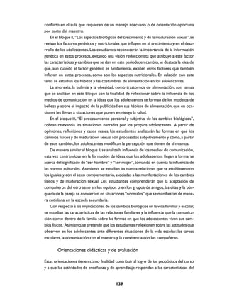 conflicto en el aula que requieren de un manejo adecuado o de orientación oportuna
por parte del maestro.
     En el bloque II, “Los aspectos biológicos del crecimiento y de la maduración sexual”, se
revisan los factores genéticos y nutricionales que influyen en el crecimiento y en el desa-
rrollo de los adolescentes. Los estudiantes reconocerán la importancia de la información
genética en estos procesos, evitando una visión reduccionista que atribuye a este factor
las características y cambios que se dan en este periodo; en cambio, se destaca la idea de
que, aun cuando el factor genético es fundamental, existen otros factores que también
influyen en estos procesos, como son los aspectos nutricionales. En relación con este
tema se estudian los hábitos y las costumbres de alimentación en los adolescentes.
     La anorexia, la bulimia y la obesidad, como trastornos de alimentación, son temas
que se analizan en este bloque con la finalidad de reflexionar sobre la influencia de los
medios de comunicación en la ideas que los adolescentes se forman de los modelos de
belleza y sobre el impacto de la publicidad en sus hábitos de alimentación, que en oca-
siones les llevan a situaciones que ponen en riesgo la salud.
     En el bloque III, “El procesamiento personal y subjetivo de los cambios biológicos”,
cobran relevancia las situaciones narradas por los propios adolescentes. A partir de
opiniones, reflexiones y casos reales, los estudiantes analizarán las formas en que los
cambios físicos y de maduración sexual son procesados subjetivamente y cómo, a partir
de esos cambios, los adolescentes modifican la percepción que tienen de sí mismos.
     De manera similar al bloque II, se analiza la influencia de los medios de comunicación,
esta vez centrándose en la formación de ideas que los adolescentes llegan a formarse
acerca del significado de “ser hombre” y “ser mujer”, tomando en cuenta la influencia de
las normas culturales. Asimismo, se estudian las nuevas relaciones que se establecen con
los iguales y con el sexo complementario, asociadas a las manifestaciones de los cambios
físicos y de maduración sexual. Los estudiantes comprenderán que la aceptación de
compañeros del otro sexo en los equipos o en los grupos de amigos, las citas y la bús-
queda de la pareja se convierten en situaciones “normales” que se manifiestan de mane-
ra cotidiana en la escuela secundaria.
     Con respecto a las implicaciones de los cambios biológicos en la vida familiar y escolar,
se estudian las características de las relaciones familiares y la influencia que la comunica-
ción ejerce dentro de la familia sobre las formas en que los adolescentes viven sus cam-
bios físicos. Asimismo, se pretende que los estudiantes reflexionen sobre las actitudes que
observen en los adolescentes ante diferentes situaciones de la vida escolar: las tareas
escolares, la comunicación con el maestro y la convivencia con los compañeros.


        Orientaciones didácticas y de evaluación

Estas orientaciones tienen como finalidad contribuir al logro de los propósitos del curso
y a que las actividades de enseñanza y de aprendizaje respondan a las características del


                                            139
 