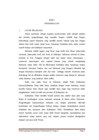 Studi Lapangan Pariwisata 3 Kelompok 8 / Tugas 3 Page 1
BAB 1
PENDAHULUAN
1. LATAR BELAKANG
Sektor pariwisata sebagai kegiatan perekonomian telah menjadi andalan
dan prioritas pengembangan bagi sejumlah Negara, terlebih bagi Negara
berkembang seperti Indonesia yang memiliki potensi wilayah yang luas dengan
adanya daya tarik wisata cukup besar, banyaknya keindahan alam, aneka warisan
sejarah budaya dan kehidupan masyarakat.
Indonesia adalah negara yang besar yang terdiri dari ribuan pulau-pulau
,termasuk pulau-pulau kecil dan besar di dalamnya. Indonesia terkenal di dunia,
terutama di Asia Tenggara sebagai salah satu tujuan wisata mancanegara ,
wisatawan mancanegara atau regional banyak yang tertarik mengunjungi
Indonesia setiap tahun. Hal ini dikarenakan keindahan alam, banyaknya tempat
bersejarah, kekayaan budaya dan seni Indonesia yang beragam ditambah lagi
dengan banyaknya kelompok etnis dan suku sehingga menarik wisatawan untuk
berkunjung hal ini dibuktikan dengan jumlah wisatawan yang datang ke indonesia
setiap tahunnya yang jumlanya tidak sedikit.
Salah satu pulau besar di Indonesia adalah Pulau Kalimantan
karena Kalimantan Timur tidak hanya mendunia dengan wisata baharinya, namun
kearifan budaya Suku Dayak juga memiliki daya magis bagi wisatawan untuk
menghabiskan waktu di salah satu provinsi di Kalimantan ini.
Kalimantan Timur memiliki banyak potensi dan sumber daya alam yang
belum di kembangkan secara maksimal, termasuk di dalam sektor Pariwisata.
Pengembangan kepariwisataan berkaitan erat dengan pelestarian nilai-nilai
kepribadian dan pengembangan budaya bangsa, dengan memanfaatkan potensi
keindahan dan kekayaan alam Kalimantan Timur. Pemanfaatan disini bukan
berarti merubah secara total, tetapi lebih berarti mengelola, memanfaatkan dan
melestarikan setiap potensi yang ada, dimana potensi tersebut dirangkaikan
menjadi satu daya tarik Wisata.
 