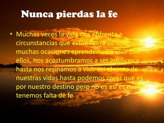 Nunca pierdas la fe
• Muchas veces la vida nos enfrenta a
circunstancias que están fuera de control en
muchas ocasiones aprendemos a vivir con
ellos, nos acostumbramos a ser infelices y
hasta nos resinamos a vivir así el resto de
nuestras vidas hasta podemos creer que es
por nuestro destino pero no es así es cuando
tenemos falta de fe
 