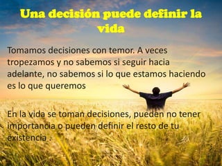 Una decisión puede definir la
vida
Tomamos decisiones con temor. A veces
tropezamos y no sabemos si seguir hacia
adelante, no sabemos si lo que estamos haciendo
es lo que queremos
En la vida se toman decisiones, pueden no tener
importancia o pueden definir el resto de tu
existencia .
 