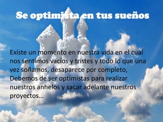 Se optimista en tus sueños
Existe un momento en nuestra vida en el cual
nos sentimos vacíos y tristes y todo lo que una
vez soñamos, desaparece por completo,
Debemos de ser optimistas para realizar
nuestros anhelos y sacar adelante nuestros
proyectos…
 
