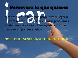 Persevera lo que quieres
Alcanzar lo que tenemos propuesto y llegar a
nuestra meta sin importar cuantos problemas
existan en ese camino, Dios ayuda a los que
perseveran por sus sueños….
NO TE DEJES VENCER INSISTE HASTA EL FINAL …
 