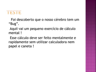 Foi descoberto que o nosso cérebro tem um
“Bug”.
Aquii vai um pequeno exercício de cálculo
mental !
Esse cálculo deve ser feito mentalmente e
rapidamente sem utilizar calculadora nem
papel e caneta !
 