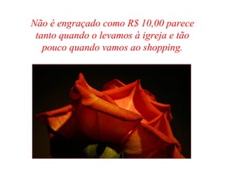 Não é engraçado como R$ 10,00 parece
tanto quando o levamos à igreja e tão
pouco quando vamos ao shopping.
 