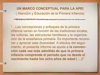 UN MARCO CONCEPTUAL PARA LA APEI ( Atenci ón y Educación de la Primera Infancia)  “… Las concepciones y enfoques de la primera infancia var ían en función de las tradiciones locales, las culturas, las estructuras familiares y la organiza- ción de la enseñanza primaria. Es importante recono- cer y apreciar esta diversidad. A efectos del segui-miento, el presente informe se ajusta a  la conven- ción cada vez más admitida de que la primera infancia comprende el período que va desde el nacimiento hasta los ocho años de edad ( …)”   