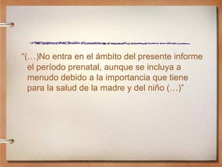 “ (…)No entra en el  ámbito del presente informe el período prenatal, aunque se incluya a menudo debido a la importancia que tiene para la salud de la madre y del niño (…)” 