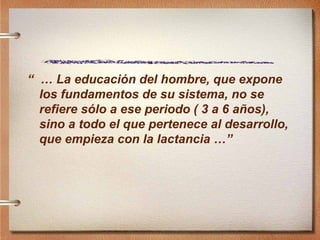“  …  La educación del hombre, que expone los fundamentos de su sistema, no se refiere sólo a ese periodo ( 3 a 6 años), sino a todo el que pertenece al desarrollo, que empieza con la lactancia …”   