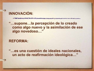 INNOVACI ÓN: “… supone…la percepción de lo creado como algo nuevo y la asimilación de ese algo novedoso…” REFORMA: “… es una cuestión de ideales nacionales, un acto de reafirmación ideológica…” 
