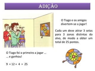 ADIÇÃO

                                       O Tiago e os amigos
                                       divertem-se a jogar!

                                   Cada um deve atirar 3 setas
                                   para 3 zonas distintas do
                                   alvo, de modo a obter um
                                   total de 25 pontos.


O Tiago foi o primeiro a jogar …
… e ganhou!

9 + 12 + 4 = 25
 