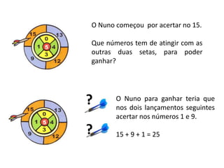 O Nuno começou por acertar no 15.

Que números tem de atingir com as
outras duas setas, para poder
ganhar?




?      O Nuno para ganhar teria que
       nos dois lançamentos seguintes
       acertar nos números 1 e 9.

?      15 + 9 + 1 = 25
 