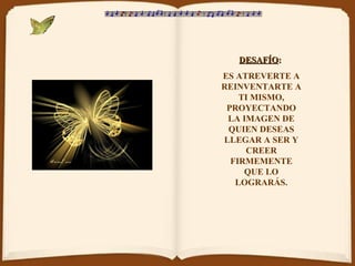 DESAFÍODESAFÍO::
ES ATREVERTE A
REINVENTARTE A
TI MISMO,
PROYECTANDO
LA IMAGEN DE
QUIEN DESEAS
LLEGAR A SER Y
CREER
FIRMEMENTE
QUE LO
LOGRARÁS.
 