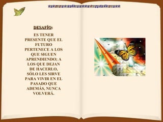 DESAFÍODESAFÍO::
ES TENER
PRESENTE QUE EL
FUTURO
PERTENECE A LOS
QUE SIGUEN
APRENDIENDO; A
LOS QUE DEJAN
DE HACERLO,
SÓLO LES SIRVE
PARA VIVIR EN EL
PASADO QUE
ADEMÁS, NUNCA
VOLVERÁ.
 