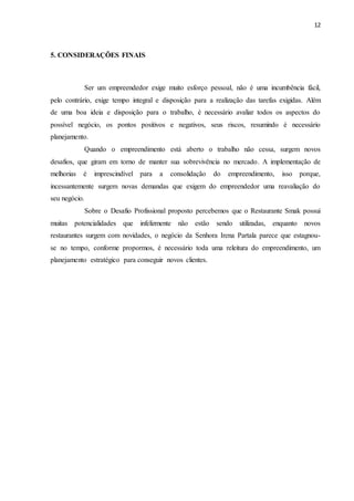 12
5. CONSIDERAÇÕES FINAIS
Ser um empreendedor exige muito esforço pessoal, não é uma incumbência fácil,
pelo contrário, exige tempo integral e disposição para a realização das tarefas exigidas. Além
de uma boa ideia e disposição para o trabalho, é necessário avaliar todos os aspectos do
possível negócio, os pontos positivos e negativos, seus riscos, resumindo é necessário
planejamento.
Quando o empreendimento está aberto o trabalho não cessa, surgem novos
desafios, que giram em torno de manter sua sobrevivência no mercado. A implementação de
melhorias é imprescindível para a consolidação do empreendimento, isso porque,
incessantemente surgem novas demandas que exigem do empreendedor uma reavaliação do
seu negócio.
Sobre o Desafio Profissional proposto percebemos que o Restaurante Smak possui
muitas potencialidades que infelizmente não estão sendo utilizadas, enquanto novos
restaurantes surgem com novidades, o negócio da Senhora Irena Partala parece que estagnou-
se no tempo, conforme propormos, é necessário toda uma releitura do empreendimento, um
planejamento estratégico para conseguir novos clientes.
 
