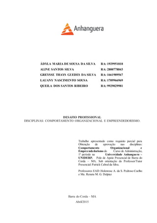 ÁDYLA MARIA DE SOUSA DA SILVA RA: 1929951818
ALINE SANTOS SILVA RA: 2800778843
GREYSSE THAYS GUEDES DA SILVA RA: 1661989567
LAUANY NASCIMENTO SOUSA RA: 1709966969
QUEILA DOS SANTOS RIBEIRO RA: 9929029981
DESAFIO PROFISSIONAL
DISCIPLINAS: COMPORTAMENTO ORGANIZACIONAL E EMPREENDEDORISMO.
Trabalho apresentado como requisito parcial para
Obtenção de aprovação nas disciplinas:
Comportamento Organizacional e
Empreendedorismo do Curso de Administração,
1º período na Universidade Anhanguera –
UNIDERP. Polo de Apoio Presencial de Barra do
Corda – MA. Sob orientação do Professor/Tutor
Presencial: Patrick Cabral da Silva.
Professores EAD: Helenrose A. da S. Pedroso Coelho
e Ma. Renata M. G. Dalpiaz
Barra do Corda – MA
Abril/2015
 
