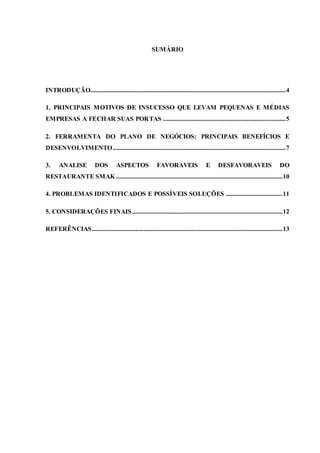 SUMÁRIO
INTRODUÇÃO.........................................................................................................................4
1. PRINCIPAIS MOTIVOS DE INSUCESSO QUE LEVAM PEQUENAS E MÉDIAS
EMPRESAS A FECHAR SUAS PORTAS ............................................................................5
2. FERRAMENTA DO PLANO DE NEGÓCIOS: PRINCIPAIS BENEFÍCIOS E
DESENVOLVIMENTO...........................................................................................................7
3. ANALISE DOS ASPECTOS FAVORAVEIS E DESFAVORAVEIS DO
RESTAURANTE SMAK .......................................................................................................10
4. PROBLEMAS IDENTIFICADOS E POSSÍVEIS SOLUÇÕES ...................................11
5. CONSIDERAÇÕES FINAIS .............................................................................................12
REFERÊNCIAS......................................................................................................................13
 