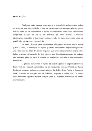 4
INTRODUÇÃO
Atualmente muitas pessoas optam por ter o seu próprio negócio, muitos sonham
em serem os seus próprios chefes e para isso aventuram-se em um empreendimento, porém,
além do sonho de ser empreendedor é preciso ter conhecimento sobre o que será realizado,
compreender o setor em que se está investindo, em outras palavras, é necessário
planejamento, racionalizar a ideia, traçar caminhos, avaliar os riscos, entre outras ações que
solidificarão o sonho de ser empreendedor.
No Brasil, de cada quatro trabalhadores, três querem ter o seu próprio negócio
(GROSS, 2013), as motivações são aquelas já citadas anteriormente: independência pessoal e
uma renda maior no futuro. Na mesma proporção que novos empreendimentos surgem, outros
fecham as portas, não passando dos dois primeiros anos de existência, as causas são variadas,
mas geralmente giram em torno da ausência de planejamento associados a uma administração
inexperiente.
O presente trabalho tem o objetivo de analisar aspectos do empreendedorismo no
Brasil. Também é discutido características de um planejamento completo. Partindo do Desafio
Profissional proposto, analisamos o empreendimento da Senhora Irena Partala, o Restaurante
Smak, localizado no município Vale da Felicidade, propomos a Análise SWOT e através
dessa ferramenta sugerimos possíveis soluções para os problemas identificados no referido
estabelecimento.
 
