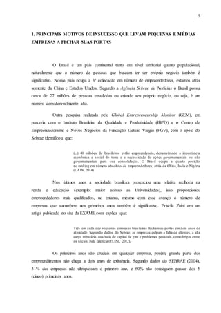 5
1. PRINCIPAIS MOTIVOS DE INSUCESSO QUE LEVAM PEQUENAS E MÉDIAS
EMPRESAS A FECHAR SUAS PORTAS
O Brasil é um país continental tanto em nível territorial quanto populacional,
naturalmente que o número de pessoas que buscam ter ser próprio negócio também é
significativo. Nosso país ocupa a 3º colocação em número de empreendedores, estamos atrás
somente da China e Estados Unidos. Segundo a Agência Sebrae de Notícias o Brasil possui
cerca de 27 milhões de pessoas envolvidas ou criando seu próprio negócio, ou seja, é um
número consideravelmente alto.
Outra pesquisa realizada pelo Global Entrepreneurship Monitor (GEM), em
parceria com o Instituto Brasileiro da Qualidade e Produtividade (IBPQ) e o Centro de
Empreendedorismo e Novos Negócios da Fundação Getúlio Vargas (FGV), com o apoio do
Sebrae identificou que:
(...) 40 milhões de brasileiros estão empreendendo, demonstrando a importância
econômica e social do tema e a necessidade de ações governamentais ou não
governamentais para sua consolidação. O Brasil ocupa a quarta posição
no ranking em número absoluto de empreendedores, atrás da China, Índia e Nigéria
(UAIN, 2014).
Nos últimos anos a sociedade brasileira presenciou uma relativa melhoria na
renda e educação (exemplo: maior acesso as Universidades), isso proporcionou
empreendedores mais qualificados, no entanto, mesmo com esse avanço o número de
empresas que sucumbem nos primeiros anos também é significativo. Priscila Zuini em um
artigo publicado no site da EXAME.com explica que:
Três em cada dez pequenas empresas brasileiras fecham as portas em dois anos de
atividade. Segundo dados do Sebrae, as empresas culpam a falta de clientes, a alta
carga tributária, ausência de capital de giro e problemas pessoais, como brigas entre
os sócios, pela falência (ZUINI, 2012).
Os primeiros anos são cruciais em qualquer empresa, porém, grande parte dos
empreendimentos não chega a dois anos de existência. Segundo dados do SEBRAE (2004),
31% das empresas não ultrapassam o primeiro ano, e 60% não conseguem passar dos 5
(cinco) primeiros anos.
 