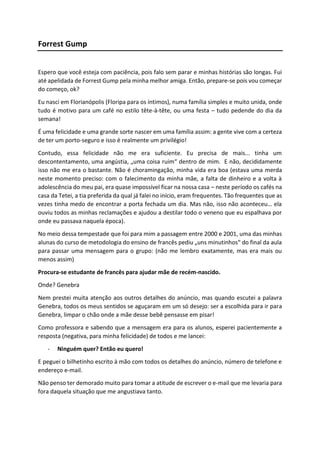 Forrest Gump
Espero que você esteja com paciência, pois falo sem parar e minhas histórias são longas. Fui
até apelidada de Forrest Gump pela minha melhor amiga. Então, prepare-se pois vou começar
do começo, ok?
Eu nasci em Florianópolis (Floripa para os íntimos), numa família simples e muito unida, onde
tudo é motivo para um café no estilo tête-à-tête, ou uma festa – tudo pedende do dia da
semana!
É uma felicidade e uma grande sorte nascer em uma família assim: a gente vive com a certeza
de ter um porto-seguro e isso é realmente um privilégio!
Contudo, essa felicidade não me era suficiente. Eu precisa de mais... tinha um
descontentamento, uma angústia, „uma coisa ruim“ dentro de mim. E não, decididamente
isso não me era o bastante. Não é choramingação, minha vida era boa (estava uma merda
neste momento preciso: com o falecimento da minha mãe, a falta de dinheiro e a volta à
adolescência do meu pai, era quase impossível ficar na nossa casa – neste período os cafés na
casa da Tetei, a tia preferida da qual já falei no início, eram frequentes. Tão frequentes que as
vezes tinha medo de encontrar a porta fechada um dia. Mas não, isso não aconteceu… ela
ouviu todos as minhas reclamações e ajudou a destilar todo o veneno que eu espalhava por
onde eu passava naquela época).
No meio dessa tempestade que foi para mim a passagem entre 2000 e 2001, uma das minhas
alunas do curso de metodologia do ensino de francês pediu „uns minutinhos“ do final da aula
para passar uma mensagem para o grupo: (não me lembro exatamente, mas era mais ou
menos assim)
Procura-se estudante de francês para ajudar mãe de recém-nascido.
Onde? Genebra
Nem prestei muita atenção aos outros detalhes do anúncio, mas quando escutei a palavra
Genebra, todos os meus sentidos se aguçaram em um só desejo: ser a escolhida para ir para
Genebra, limpar o chão onde a mãe desse bebê pensasse em pisar!
Como professora e sabendo que a mensagem era para os alunos, esperei pacientemente a
resposta (negativa, para minha felicidade) de todos e me lancei:
- Ninguém quer? Então eu quero!
E peguei o bilhetinho escrito à mão com todos os detalhes do anúncio, número de telefone e
endereço e-mail.
Não penso ter demorado muito para tomar a atitude de escrever o e-mail que me levaria para
fora daquela situação que me angustiava tanto.
 