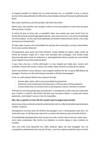 A resposta também foi rápida mas eu ainda precisava ser „a escolhida“ já que o mesmo
anúncio tinha sido publicado em diferentes universidades e alianças francesas espalhadas pelo
Brasil.
Mas neste momento eu já tinha partido, não tinha mais volta!
Minha alma, meu espírito, meu coração e tudo em mim que poderia se mover fora do plano
físico já estava na Suíça.
A notícia de que eu tinha sido „a escolhida“ (teve uma novela com esse nome? Está me
parecendo coisa de novela brega agora) não me „caiu como uma luva“, caiu como um pedregal
na minha cabeça: se meu espírito já saboreava um fondue na beira do Lac Léman, meu corpo
precisava ser transportado!
Se hoje viajar é quase uma necessidade das pessoas bem-sucessidas, curiosas e descoladas,
há 15 anos era bem diferente!
Principalmente para quem não tinha dinheiro, muitas dívidas (na época, todas vindas da
mania de comprar roupa em 5 vezes sem entrada), dois empregos, uma família ainda
desmoronada pela morte da matricarca e, (principalmente talvez) nascida em uma família
onde ninguém nunca tinha saído do Brasil.
E aqui, mais uma vez, a minha admiração e o meu respeito por todos eles: mesmo sem
entender, mesmo sem aceitar, mesmo com medo, todos acharam um jeito de me apoiar!
Como meu dinheiro nunca sobrava e que ninguém poderia me dar os quase 900 dólares da
passagem, fizemos um café colonial para arrecadar o dinheiro da passagem!
É sim, um café colonial! Minhas tias cuidaram de tudo:
- Fizeram pães, bolos, café e uma enormidade de guloseimas
- Venderam (e até compraram) entradas para o café que elas mesmas preparam
- E como ainda tinha um sorteio entre os participantes, fizeram o brinde e o sorteio!
O brinde foi uma tela pintada pela tia preferida e o sorteado foi um dos meus tios! (não falei
que a família é unida??). Me lembro tão bem que ela queria refazer o sorteio pois estava
parecendo „marmelada“ ao que o meu tio respondeu:
Não, não, eu ganhei e é meu! Me dá o quadro aqui! Eu paguei pela entrada!
(parece que estou vendo ele sentando, protestando e com as mãos levantadas esperando para
receber o prêmio).
Conseguimos uma boa parte do dinheiro da passagem com a renda gerada neste dia e sei
muito bem que, se não fosse por este amor, eu talvez não estivesse aqui contando história.
A contabilidade detalhada dessa start up que tem sido a minha vida eu não vou contar aqui…
seria muito complicado. Mas tenho-a em detalhes na minha cabeça e meus credores no
coração…
Com uma mala cinza (presente teu, Zélia, lembras? Agora ela está estragada mas me
acompanhou valentemente por mais de 10 anos… por hora, repousa quietinha aqui na minha
 