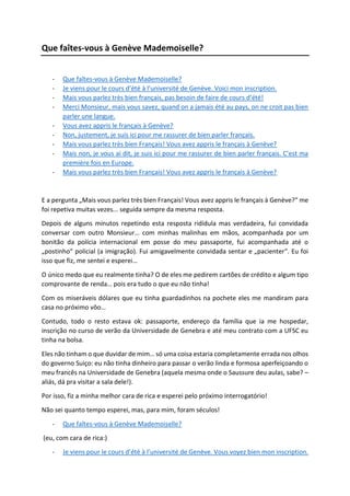 Que faîtes-vous à Genève Mademoiselle?
- Que faîtes-vous à Genève Mademoiselle?
- Je viens pour le cours d’été à l’université de Genève. Voici mon inscription.
- Mais vous parlez très bien français, pas besoin de faire de cours d’été!
- Merci Monsieur, mais vous savez, quand on a jamais été au pays, on ne croit pas bien
parler une langue.
- Vous avez appris le français à Genève?
- Non, justement, je suis ici pour me rassurer de bien parler français.
- Mais vous parlez très bien Français! Vous avez appris le français à Genève?
- Mais non, je vous ai dit, je suis ici pour me rassurer de bien parler français. C’est ma
première fois en Europe.
- Mais vous parlez très bien Français! Vous avez appris le français à Genève?
E a pergunta „Mais vous parlez très bien Français! Vous avez appris le français à Genève?“ me
foi repetiva muitas vezes... seguida sempre da mesma resposta.
Depois de alguns minutos repetindo esta resposta ridídula mas verdadeira, fui convidada
conversar com outro Monsieur… com minhas malinhas em mãos, acompanhada por um
bonitão da polícia internacional em posse do meu passaporte, fui acompanhada até o
„postinho“ policial (a imigração). Fui amigavelmente convidada sentar e „pacienter“. Eu foi
isso que fiz, me sentei e esperei…
O único medo que eu realmente tinha? O de eles me pedirem cartões de crédito e algum tipo
comprovante de renda… pois era tudo o que eu não tinha!
Com os miseráveis dólares que eu tinha guardadinhos na pochete eles me mandiram para
casa no próximo vôo…
Contudo, todo o resto estava ok: passaporte, endereço da família que ia me hospedar,
inscrição no curso de verão da Universidade de Genebra e até meu contrato com a UFSC eu
tinha na bolsa.
Eles não tinham o que duvidar de mim… só uma coisa estaria completamente errada nos olhos
do governo Suiço: eu não tinha dinheiro para passar o verão linda e formosa aperfeiçoando o
meu francês na Universidade de Genebra (aquela mesma onde o Saussure deu aulas, sabe? –
aliás, dá pra visitar a sala dele!).
Por isso, fiz a minha melhor cara de rica e esperei pelo próximo interrogatório!
Não sei quanto tempo esperei, mas, para mim, foram séculos!
- Que faîtes-vous à Genève Mademoiselle?
(eu, com cara de rica:)
- Je viens pour le cours d’été à l’université de Genève. Vous voyez bien mon inscription.
 