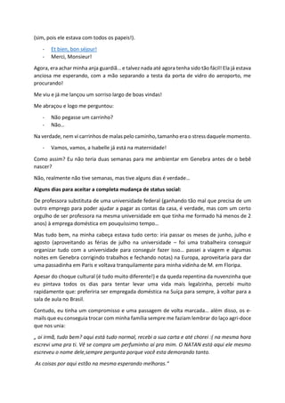 (sim, pois ele estava com todos os papeis!).
- Et bien, bon séjour!
- Merci, Monsieur!
Agora, era achar minha anja guardiã… e talvez nada até agora tenha sido tão fácil! Ela já estava
anciosa me esperando, com a mão separando a testa da porta de vidro do aeroporto, me
procurando!
Me viu e já me lançou um sorriso largo de boas vindas!
Me abraçou e logo me perguntou:
- Não pegasse um carrinho?
- Não…
Na verdade, nem vi carrinhos de malas pelo caminho, tamanho era o stress daquele momento.
- Vamos, vamos, a Isabelle já está na maternidade!
Como assim? Eu não teria duas semanas para me ambientar em Genebra antes de o bebê
nascer?
Não, realmente não tive semanas, mas tive alguns dias é verdade…
Alguns dias para aceitar a completa mudança de status social:
De professora substituta de uma universidade federal (ganhando tão mal que precisa de um
outro emprego para poder ajudar a pagar as contas da casa, é verdade, mas com um certo
orgulho de ser professora na mesma universidade em que tinha me formado há menos de 2
anos) à emprega doméstica em pouquíssimo tempo…
Mas tudo bem, na minha cabeça estava tudo certo: iria passar os meses de junho, julho e
agosto (aproveitando as férias de julho na universidade – foi uma trabalheira conseguir
organizar tudo com a universidade para conseguir fazer isso… passei a viagem e algumas
noites em Genebra corrigindo trabalhos e fechando notas) na Europa, aproveitaria para dar
uma passadinha em Paris e voltava tranquilamente para minha vidinha de M. em Floripa.
Apesar do choque cultural (é tudo muito diferente!) e da queda repentina da nuvenzinha que
eu pintava todos os dias para tentar levar uma vida mais legalzinha, percebi muito
rapidamente que: preferiria ser empregada doméstica na Suíça para sempre, à voltar para a
sala de aula no Brasil.
Contudo, eu tinha um compromisso e uma passagem de volta marcada… além disso, os e-
mails que eu conseguia trocar com minha família sempre me faziam lembrar do laço agri-doce
que nos unia:
„ oi irmã, tudo bem? aqui está tudo normal, recebi a sua carta e até chorei :( na mesma hora
escrevi uma pra ti. Vê se compra um perfuminho aí pra mim. O NATAN está aqui ele mesmo
escreveu o nome dele,sempre pergunta porque você esta demorando tanto.
As coisas por aqui estão na mesma esperando melhoras.“
 