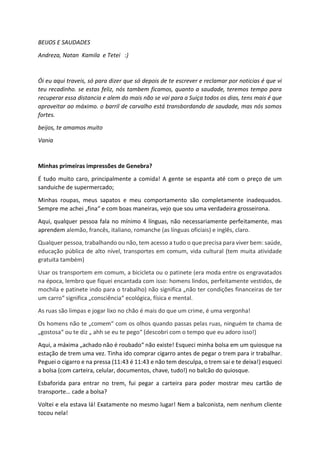 BEIJOS E SAUDADES
Andreza, Natan Kamila e Tetei :)
Ói eu aqui traveis, só para dizer que só depois de te escrever e reclamar por noticias é que vi
teu recadinho. se estas feliz, nós tambem ficamos, quanto a saudade, teremos tempo para
recuperar essa distancia e alem do mais não se vai para a Suiça todos os dias, tens mais é que
aproveitar ao máximo. o barril de carvalho está transbordando de saudade, mas nós somos
fortes.
beijos, te amamos muito
Vania
Minhas primeiras impressões de Genebra?
É tudo muito caro, principalmente a comida! A gente se espanta até com o preço de um
sanduiche de supermercado;
Minhas roupas, meus sapatos e meu comportamento são completamente inadequados.
Sempre me achei „fina“ e com boas maneiras, vejo que sou uma verdadeira grosseirona.
Aqui, qualquer pessoa fala no mínimo 4 línguas, não necessariamente perfeitamente, mas
aprendem alemão, francês, italiano, romanche (as línguas oficiais) e inglês, claro.
Qualquer pessoa, trabalhando ou não, tem acesso a tudo o que precisa para viver bem: saúde,
educação pública de alto nível, transportes em comum, vida cultural (tem muita atividade
gratuita também)
Usar os transportem em comum, a bicicleta ou o patinete (era moda entre os engravatados
na época, lembro que fiquei encantada com isso: homens lindos, perfeitamente vestidos, de
mochila e patinete indo para o trabalho) não significa „não ter condições financeiras de ter
um carro“ significa „consciência“ ecológica, física e mental.
As ruas são limpas e jogar lixo no chão é mais do que um crime, é uma vergonha!
Os homens não te „comem“ com os olhos quando passas pelas ruas, ninguém te chama de
„gostosa“ ou te diz „ ahh se eu te pego“ (descobri com o tempo que eu adoro isso!)
Aqui, a máxima „achado não é roubado“ não existe! Esqueci minha bolsa em um quiosque na
estação de trem uma vez. Tinha ido comprar cigarro antes de pegar o trem para ir trabalhar.
Peguei o cigarro e na pressa (11:43 é 11:43 e não tem desculpa, o trem sai e te deixa!) esqueci
a bolsa (com carteira, celular, documentos, chave, tudo!) no balcão do quiosque.
Esbaforida para entrar no trem, fui pegar a carteira para poder mostrar meu cartão de
transporte… cade a bolsa?
Voltei e ela estava lá! Exatamente no mesmo lugar! Nem a balconista, nem nenhum cliente
tocou nela!
 
