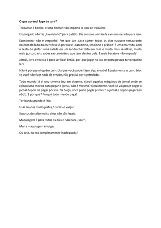 O que aprendi logo de cara?
Trabalhar é bonito, é uma honra! Não importa o tipo de trabalho.
Empregado não faz „favorzinho“ para patrão. Ele cumpre um tarefa e é remunerado para isso.
Economizar não é vergonha! Por que sair para comer todos os dias naquele restaurante
nojento do lado do escritório só porque é „baratinho, limpinho e prático“? Uma marmita, com
o resto do jantar, uma salada ou um sanduiche feito em casa é muito mais saudável, muito
mais gostoso e tu sabes exatamente o que tem dentro dela. É mais barato e não engorda!
Jornal, livro e revista é para ser lido! Então, por que jogar no lixo se outra pessoa talvez queira
ler?
Não é porque ninguém controla que você pode fazer algo errado! É justamente o contrário:
se você não fizer nada de errado, não precisá ser controlado.
Todo mundo já vi uno cimena (ou em viagens, claro) aquelas máquinas de jornal onde se
coloca uma moeda para pegar o jornal, não é mesmo? Geralmente, você só vai poder pegar o
jornal depois de pagar por ele. Na Suiça, você pode pegar primeiro o jornal e depois pagar (ou
não!). E por que? Porque todo mundo paga!
Ter bunda grande é feio.
Usar roupas muito justas / curtas é vulgar.
Sapatos de salto muito altos não são legais.
Maquiagem é para todos os dias e não para „sair“.
Muita maquiagem é vulgar.
Ou seja, eu era completamente inadequada!
 