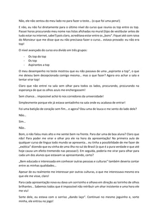 Não, ele não sentou do meu lado no para fazer o teste… (o que foi uma pena!)
E não, eu não fui diretamente para o último nível do curso que reunia os top entre os top.
Passei horas procurando meu nome nas listas afichadas no mural (tipo de vestibular antes de
tudo estar na internet, sabe?) pois claro, acreditava estar entre os „bons“. Fiquei até com raiva
do Monsieur que me disse que eu não precisava fazer o curso… estava provado: eu não era
top!
O nível avançado do curso era divido em três grupos:
- Os top do top
- Os top
- Aspirantes a top
O meu desempenho no teste mostrou que eu não passava de uma „aspirante a top“, o que
me deixou bem decepcionada comigo mesma… mas o que fazer? Agora era achar a sala e
tentar virar top!
Claro que não entrei na sala sem olhar para todos os lados, procurando, procurando na
esperança de que os olhos azuis me enchergassem!
Sem chance... impossível achá-lo nos corredores da universidade!
Simplesmente porque ele já estava sentadinho na sala onde eu acabava de entrar!
Foi uma batição de coração sem fim… e agora? Dou uma de louca e me sento do lado dele?
Não…
Sim…
Não..
Bom, o não falou mais alto e me sentei bem na frente. Para dar uma de boa aluna? Claro que
não! Para poder me virar e olhar pra ele na hora da apresentação! Na primeira aula de
qualquer curso de língua todo mundo se apresenta… eu tinha a possibilidade de me fazer de
„exótica“ dizendo que eu vinha de uma ilha no sul do Brasil (o que é a pura verdade e que até
hoje causa um efeito tremendo nas pessoas!). Em seguida, poderia me virar para olhar para
cada um dos alunos que estavam se apresentando, certo?
„Bem educada e interessada em conhecer outras pessoas e culturas“ também deveria contar
entre as minhas qualidades…
Apesar de eu realmente me interessar por outras culturas, o que me interessava mesmo era
que ele me visse, claro!
Para cada apresentação nova eu dava um sorrisinho e olhava em direção ao loirinho de olhos
brilhantes… Sabemos todos que é impossível não retribuir um ohar insistente e uma hora ele
me viu!
Sorte dele, eu estava com o sorriso „dando laço“. Continuei no mesmo joguinho e, sorte
minha, ele entrou no jogo!
 