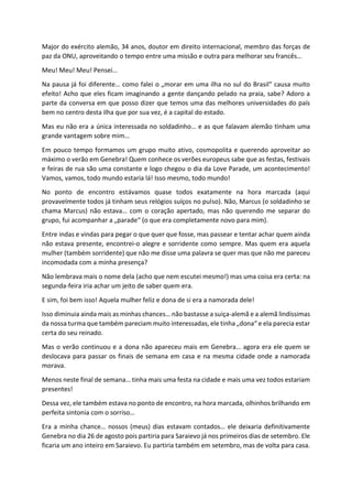 Major do exército alemão, 34 anos, doutor em direito internacional, membro das forças de
paz da ONU, aproveitando o tempo entre uma missão e outra para melhorar seu francês…
Meu! Meu! Meu! Pensei…
Na pausa já foi diferente… como falei o „morar em uma ilha no sul do Brasil“ causa muito
efeito! Acho que eles ficam imaginando a gente dançando pelado na praia, sabe? Adoro a
parte da conversa em que posso dizer que temos uma das melhores universidades do país
bem no centro desta ilha que por sua vez, é a capital do estado.
Mas eu não era a única interessada no soldadinho… e as que falavam alemão tinham uma
grande vantagem sobre mim…
Em pouco tempo formamos um grupo muito ativo, cosmopolita e querendo aproveitar ao
máximo o verão em Genebra! Quem conhece os verões europeus sabe que as festas, festivais
e feiras de rua são uma constante e logo chegou o dia da Love Parade, um acontecimento!
Vamos, vamos, todo mundo estaria lá! Isso mesmo, todo mundo!
No ponto de encontro estávamos quase todos exatamente na hora marcada (aqui
provavelmente todos já tinham seus relógios suíços no pulso). Não, Marcus (o soldadinho se
chama Marcus) não estava… com o coração apertado, mas não querendo me separar do
grupo, fui acompanhar a „parade“ (o que era completamente novo para mim).
Entre indas e vindas para pegar o que quer que fosse, mas passear e tentar achar quem ainda
não estava presente, encontrei-o alegre e sorridente como sempre. Mas quem era aquela
mulher (também sorridente) que não me disse uma palavra se quer mas que não me pareceu
incomodada com a minha presença?
Não lembrava mais o nome dela (acho que nem escutei mesmo!) mas uma coisa era certa: na
segunda-feira iria achar um jeito de saber quem era.
E sim, foi bem isso! Aquela mulher feliz e dona de si era a namorada dele!
Isso diminuia ainda mais as minhas chances… não bastasse a suiça-alemã e a alemã lindíssimas
da nossa turma que também pareciam muito interessadas, ele tinha „dona“ e ela parecia estar
certa do seu reinado.
Mas o verão continuou e a dona não apareceu mais em Genebra… agora era ele quem se
deslocava para passar os finais de semana em casa e na mesma cidade onde a namorada
morava.
Menos neste final de semana… tinha mais uma festa na cidade e mais uma vez todos estariam
presentes!
Dessa vez, ele também estava no ponto de encontro, na hora marcada, olhinhos brilhando em
perfeita sintonia com o sorriso…
Era a minha chance… nossos (meus) dias estavam contados… ele deixaria definitivamente
Genebra no dia 26 de agosto pois partiria para Saraievo já nos primeiros dias de setembro. Ele
ficaria um ano inteiro em Saraievo. Eu partiria também em setembro, mas de volta para casa.
 