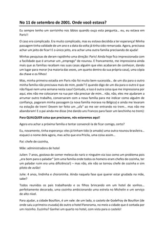 No 11 de setembro de 2001. Onde você estava?
Eu sempre tenho um sorrisinho nos lábios quando ouço esta pergunta… eu, eu estava em
Paris!!
O caso era complicado. Era muito complicado, mas eu estava decidida a ter esperança! Minha
passagem tinha validade de um ano e a data da volta já tinha sido remarcada. Agora, precisava
achar um jeito de ficar! E o único jeito, era achar uma outra família precisando de ajuda!
Minhas pesquisas de deram rapidinho uma direção: Paris! Ainda hoje fico impressionada com
a facilidade que é arrumar um „emprego“ de nounou. E francamente, me impressiona ainda
mais que as famílias recebam nas suas casas alguém que eles acabaram de conhecer, dando
um lugar para morar (na maioria das vezes, um quarto dentro da sua própria casa), uma cópia
da chave e os filhos!
Mas, minha primeira estadia em Paris não foi muito bem-sucessida… de um dia para o outro
minha família não precisava mais de mim, pode? E quando digo de um dia para o outro é que
não fiquei nem uma semana nesta casa! Contudo, e isso é outra coisa que me impressiona por
aqui, eles não me colocaram na rua por não precisar de mim… não, não, eles me ajudaram a
arrumar outro trabalho, conversaram com a nova família para me indicar como alguém de
confiança, pagaram minha passagem (a nova família morava na Bélgica) e ainda me levaram
na estação de trem! Devem ter feito um „ufa“ ao me ver entrando no trem… mas não me
abandoram! E o pai ainda me disse (me dando uns Francos para fazer um lanchinho no trem):
Para QUALQUER coisa que precisares, nós estaremos aqui!
Agora era achar a próxima família e tentar convencê-la de ficar comigo, certo?
Eu, novamente, tinha esperança: eles já tinham tido (e amado) uma outra nounou brasileira…
esqueci o nome dela agora, mas acho que era Pricila, uma coisa assim…
Pai: chefe de cozinha,
Mãe: administradora de hotel
Julien: 7 anos, gostava de comer meleca do nariz e ninguém via isso como um problema pois
„era bom para o paladar“ (em uma família onde todos os homens eram chefes de cozinha, ter
um paladar ruim era uma dificiência!) – mas não, ele não se tornou chefe de cozinha e sim
piloto de avião!
Julie: 4 anos, lindinha e choroninha. Ainda naquela fase que querer estar grudada na mãe,
sabe?
Todos reunidos os pais trabalhando e os filhos brincando em um hotel de sonhos…
perfeitamente decorado, uma cozinha ambicionando uma estrela no Michelin e um serviço
de alto nível.
Para ajudar, a cidade Bouillon, é um vale: de um lado, o castelo de Godefroy de Bouillon (de
onde saiu a primeira cruzada) do outro o hotel Panorama, no meio a cidade que é cortada por
um riozinho. Euzinha? Ganhei um quarto no hotel, com vista para o castelo!
 