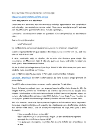 O que eu via da minha janela era mais ou menos isso:
http://www.panoramahotel.be/fr/la-terrasse
Meus dois primeiros atos na cidade?
Enviar um e-mail à Genebra indicando meu novo endereço e pedindo que meu correio fosse
redirecionado… meu soldadinho escrevia cartas! E isso, quase que diariamente! E assinava:
„ton (teu) Marcus“ o que me enchia ainda mais de esperanças…
E uma carta à Saraievo dizendo onde e até quando eu ficava! (em princípico, até dezembro de
2001).
Quarta-feira, 03 de outubro:
- Leila! Téléphone!!
Era ele! Estaria na Alemanha em duas semanas, queria me encontrar, estava livre!
Eu demorei para entender em qual cidade eu deveria estar para encontrar com ele… pedi para
soletrar: M-A-N-N-H-E-I-M.
A carta, explicando todos os detalhes do encontro não demorou para chegar: Nos
encontramos em Mannheim, hotel X, não sei a que horas chego, será tarde, me espera no
hotel, quarto reservado em nosso nome.
Sair de Bouillon para chegar em qualquer lugar é complicado! Ainda mais para quem ainda
não tinha muita experiência com trens….
Mas eu não tinha escolha, eu precisa ir! Para vocês terem uma ideia do trajeto:
Libramont – Mannheim (Bouillon não tem estação de trem, é preciso chegar primeiro em
outra cidade)
E em 2001 acho que nem tinha, ao menos eu não conhecia o Google Maps.
Depois de horas trocando de trens com atrasos cheguei em Mannheim depois das 19h. Na
estação de trem, somente os vendendores de comida e os funcionários da estação ainda
estavam trabalhando e eu não tinha nem um Deutsche Mark! (a mundança para a moeda em
comum, o Euro só aconteceu em janeiro de 2002). Eu tinha Franco Belga, Franco Francês e até
Dolar (alguns que tinham vindo comigo do Brasil) mas eles não me adiantavam de nada!
Sem falar nenhuma palavra de alemão, com um inglês macarrônico e um francês na ponta da
língua que ninguém entendia, pedi no guichê da estação para usar o telefone (eu não tinha
mais celular nesta época… tive um alaranjado emprestado na Suíça, mas agora já tinha
devolvido).
- Estou na estação de trem, onde estás?
- Nosso vôo atrasou, não sei quando vou chegar. Vai para o hotel e me espera lá.
- Mas onde é o hotel? Como chegar até lá?
- Tens que pegar o transporte, ou um taxi. Fala o nome do hotel para o taxista que ele
te leva.
 
