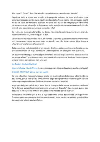 Mas como?? Como?? Sem falar alemão e principalmente, sem dinheiro alemão?
Depois de indas e vindas pela estação e de perguntar milhares de vezes em francês onde
acharia uma casa de câmbio ou se alguém aceitava dolar, franco e coisa e tal, o moço do guichê
me eu um ticket de transporte público e me disse para eu sair da estação pegar o trenzinho
tal (me escreveu o número) e ir de uma vez (acho que ele não me aguentava mais!). Eu não
entendi uma palavra se quer, mas o contexto… e fui!
Ele realmente chegou muito tarde e me deixou no outro dia cedinho com uma nova charada:
nos encontramos na „torre de água“, às 12h.
Deixou escrito no bloquinho do hotel, em francês. O que não ajudava em absolutamente nada
pois os mapas da cidade estavam todos em alemão e eu não tinha a menor ideia de que a
„Tour d’eau“ se chamava Wasserturm!
Cada encontro e cada despedida eram grandes desafios… cada encontro uma charada que eu
precisa desvendar, um mapa do tesouro. Cada despedida, um pedaço de mim que ficava.
Em Bouillon a vida seguia e uma vez por semana eu passava roupa: as minhas e as das crianças
escutando a fita K7 que tinha recebido pelo correio, diretamente de Saraievo. Entre as que eu
sempre voltava para escutar mais uma vez:
Joe Cocker - Unchain My Heart
Johnny Hallyday - Que Je T'aime (essa eu colocava mais alto e cantava junto igual a uma louca!)
CHARLES AZNAVOUR Non Je n'ai rien oublié
Ele veio a Bouillon. Eu quase fui passar o natal em Saraievo (e ainda bem que a Bósnia não me
deu o visto, pois o vôo que eu tinha previsto pegar teve problemas na aterrizagem e quase
todos os passageiros ficaram feridos e passaram o natal no hospital).
Viajei pela Belgica e pela França: nesta época, 2 amigas da faculdade estavam morando em
Paris. Como o que ganhávamos era somente um „argent de poche“ (tipo mesada que os pais
dão para os filhos) nosso dinheiro era usado como mesada: para a diversão!
Marcávamos encontros por e-mail e logo estávamos juntas descobrindo um lugar novo!
Éramos experts em passagem de trem com desconto, hotel barato e atividades gratuitas! Um
bom exemplo foi este aqui em Reims:
 