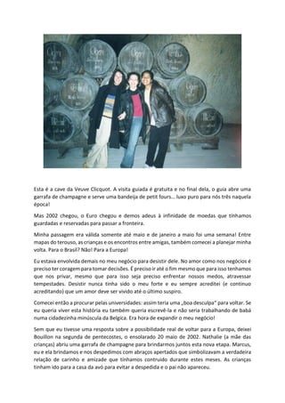Esta é a cave da Veuve Clicquot. A visita guiada é gratuita e no final dela, o guia abre uma
garrafa de champagne e serve uma bandeija de petit fours… luxo puro para nós três naquela
época!
Mas 2002 chegou, o Euro chegou e demos adeus à infinidade de moedas que tínhamos
guardadas e reservadas para passar a fronteira.
Minha passagem era válida somente até maio e de janeiro a maio foi uma semana! Entre
mapas do terouso, as crianças e os encontros entre amigas, também comecei a planejar minha
volta. Para o Brasil? Não! Para a Europa!
Eu estava envolvida demais no meu negócio para desistir dele. No amor como nos negócios é
preciso ter coragem para tomar decisões. É preciso ir até o fim mesmo que para isso tenhamos
que nos privar, mesmo que para isso seja preciso enfrentar nossos medos, atravessar
tempestades. Desistir nunca tinha sido o meu forte e eu sempre acreditei (e continuo
acreditando) que um amor deve ser vivido até o último suspiro.
Comecei então a procurar pelas universidades: assim teria uma „boa desculpa“ para voltar. Se
eu queria viver esta história eu também queria escrevê-la e não seria trabalhando de babá
numa cidadezinha minúscula da Belgica. Era hora de expandir o meu negócio!
Sem que eu tivesse uma resposta sobre a possibilidade real de voltar para a Europa, deixei
Bouillon na segunda de pentecostes, o ensolarado 20 maio de 2002. Nathalie (a mãe das
crianças) abriu uma garrafa de champagne para brindarmos juntos esta nova etapa. Marcus,
eu e ela brindamos e nos despedimos com abraços apertados que simbolizavam a verdadeira
relação de carinho e amizade que tínhamos contruido durante estes meses. As crianças
tinham ido para a casa da avó para evitar a despedida e o pai não apareceu.
 