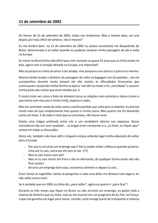11 de setembro de 2002
Do horror do 11 de setembro de 2001, todos nos lembranos. Mas a mesma data, um ano
depois já é mais difícil de lembrar, não é mesmo?
Eu me lembro bem: no 11 de setembro de 2002 eu estava novamente me despedindo do
Brasil, determinada a só voltar quando eu pudesse comprar minha passagem de ida-e-volta
na Europa.
Se morar no Brasil tinha sido difícil para mim durante os quase 25 anos que eu tinha vivido no
país, agora com o coração deixado na Europa, era impossível!
Não só porque eu tinha um amor a ser amado, mas porque eu era outra e o país era o mesmo.
Mesmo tendo levado o dinheiro da passagem de volta na bagagem (na tal pochete… ela me
acampanhou durante muito tempo) ele não resistiu às dificuldades financeiras que
continuavam assolando minha família na época: mal abri as malas e fui „convidada“ a assumir
minha parte das contas que eram dividas por 3.
É muito triste ver como a falta de dinheiro torna as relações mais estreitas e doces (como a
que tenho com meu pai e minha irmã), ásperas e rudes.
Não me senti bem-vinda de volta como a ovelha perdida que volta para o rebanho. Eu precisa
muito mais do que simplesmente meu quarto e minha cama. Meu quarto me foi devolvido
como um favor. E de todo o resto que eu precisava, não houve sinal.
Existia uma mágoa profunda entre nós e um verdadeiro abismo nos separava. Nossa
convivência não era nem saudável… as brigas eram constantes e o „tu foste, eu fiquei aqui“
estava em todas as discussões.
Desta vez, também não teve café e ninguém estava achando legal minha obsessão de voltar
para a Europa.
- Por que tu arrumas um emprego aqui? Daí tu podes visitar o Marcus quando quiseres.
Uma vez tu vais, outra vez ele vem te ver. (??)
- Mas tu vais morar com ele?
- Mas se tu vais morar em Paris e ele na Alemanha, de qualquer forma vocês não vão
ficar juntos!
- Arruma um emprego bom aqui, economiza dinheiro e depois tu vais…
Eram tantas as sugestões, tantas as perguntas e cada uma delas me deixava mais segura: eu
não volto nunca mais!
Se é verdade que em 2001 eu tinha ido „para voltar“, agora eu queria ir „para ficar“!
Durante os três meses que fiquei no Brasil, eu não arrumei um emprego, eu gastei toda a
reserva de dinheiro que eu tinha, mas eu me inscrevi em um programa de Au Pair na França:
o que me garantia um lugar para morar, comida, carte orange (carte de transporte) e míseros
 