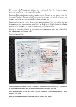 200 euros por mês. Mas eu precisava de um visto e precisava de algum tipo de segurança para
poder morar na França e esta era a melhor opção.
Desta vez não teve café e quem se comoveu com minha obsessão foi uma grande amiga dos
tempos de faculdade. Éramos muito diferentes: ela loira, magra, com cara de princesa e boa
situação financeira. Eu, bom, vocês estão vendo as fotos por aí…
Ela conseguiu convencer o noivo (única pessoa apaixonada o suficiente para aceitar este tipo
de proposta) a usar seu cartão de crédito (pois o cartão dela não tinha limite suficiente) para
parcelar minha passagem. Eu enviaria mensalmente o valor das parcelas.
De onde eu tirava esse dinheiro? As vezes eu também me pergunto, sabe? Mas em princípio,
dos 200 euros que ganhava por mês!
Achei minha „planilha“:
Esse foi o sistema que encontrei para conseguir cumprir meu compromisso. Para economizar
as taxas de envio eu mandava cartas semanais recheadas de euros para ela…
Pagar esta passagem foi um verdadeiro sacrifício para mim. Eu simplesmente nunca tinha
dinheiro para nada!
Não tinha dinheiro, mas tinha uma obsessão, um amor e uma amiga!
 