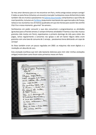 Se meu amor demorou para vir me encontrar em Paris, minha amiga estava sempre comigo!
E todas as sexta-feiras tínhamos um encontro marcado! Juntávamos nosso dinheirinho (o dela
também não era muito) e passávamos na Galeries Gourmondes comprávamos o que tinha de
mais baratinho, inclusive um Pol Rémy (espumante mais barato do supermercado e da França,
talvez) e nos reuníamos nos 14 metros quadrados em que ela morava para assistir Sex and the
City! Era o nosso momento „gourmet“ da semana…
Sonhávamos em poder consumir o que elas consumiam e programávamos as atividades
(gratuitas) para o final de semana. E sempre tínhamos atividades!! Fizemos o tour dos museus
gratuitos (são muitos em Paris), esperávamos o primeiro domingo do mês para visitar dos
pagos, íamos regularmente a concertos nas igrejas e até em bares! Alguns deles eram
gratuitos com uma taxa de consumo de 1 cerveja… passávamos horas deliciando um copo de
cerveja!
As fotos também eram um pouco reguladas em 2002: as máquinas não eram digitais e a
revelação um absurdo de caro.
Esta anotação (confesso que tem sido bastante doloroso para mim reler minhas anotações
antigas) mostra bem como foram estes primeiros meses em Paris:
 