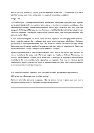 Em Strasbourg, esperando o trem que me levaria de volta para „a dura cidade dos meus
sonhos“ escrevi para minha amiga e na época, ainda credora da passagem:
Amiga Tina,
2002 está no fim… esta segunda metade do ano foi (está sendo) bem difícil para mim. A grana
curta, as dívidas grandes. As vezes me pergunto se eu mereço mesmo estar aqui já que estou
devendo tanto dinheiro. Meu trabalho aqui não é nada legal. Já te disse isso, neh? Hoje tive
que pedir dinheiro pro Marcus e isso me deixa super mal. Hoje também decidi que vou procurar
um outro emprego. Esse negócio de ficar só reclamando e não fazer nada pra me ajudar não
adianta muito, não é?
A vida, as coisas em geral são muito caras em Paris e por isso não consigo guardar dinheiro.
Bom, essas são algumas das resoluções para o ano novo. Esperanças não faltam… falta um
pouco mais de ânimo para enfrentar mais uma maratona. Mas é a maratona da vida, não é?
Estamos sempre travando batalhas! Sempre correndo para alcançar alguma coisa. Eu preciso
me estabelecer na Europa e não posso ficar de braços cruzados.
Agora estou esperando o trem para voltar para Paris. Marcus me deixou aqui há mais ou
menos meia hora. Ele ainda terá 5 horas de viagem até Haale, no leste da Alemanha e eu
outras 4 horas até Paris. Estamos juntos desde o dia 24. O Natal e os dias que sucederam foram
muito bons. Ele tem um jeito muito especial de ser especial… Para esse ano novo eu queria
alguma coisa a mais. Espero poder alcançar. Mais meios de viver bem, uma estabilidade maior
e um compromisso maior do meu amor.
Não sei como terminou esta carta, mas com certeza ela foi recheada com alguns euros…
Ahh, e por que não passamos o réveillon juntos?
Também foi minha pergunta na época… não me lembro mais a resposta que tive, mas o
verdadeiro motivo eu só fui descobrir um bom tempo depois!
 