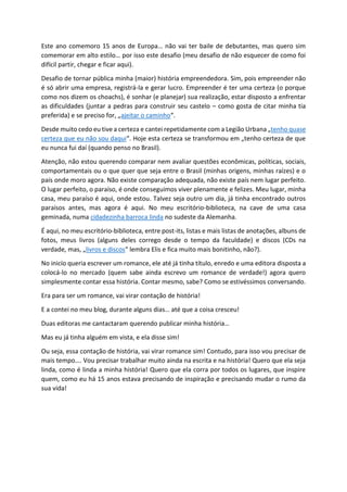 Este ano comemoro 15 anos de Europa… não vai ter baile de debutantes, mas quero sim
comemorar em alto estilo… por isso este desafio (meu desafio de não esquecer de como foi
difícil partir, chegar e ficar aqui).
Desafio de tornar pública minha (maior) história empreendedora. Sim, pois empreender não
é só abrir uma empresa, registrá-la e gerar lucro. Empreender é ter uma certeza (o porque
como nos dizem os choachs), é sonhar (e planejar) sua realização, estar disposto a enfrentar
as dificuldades (juntar a pedras para construir seu castelo – como gosta de citar minha tia
preferida) e se preciso for, „ajeitar o caminho“.
Desde muito cedo eu tive a certeza e cantei repetidamente com a Legião Urbana „tenho quase
certeza que eu não sou daqui“. Hoje esta certeza se transformou em „tenho certeza de que
eu nunca fui daí (quando penso no Brasil).
Atenção, não estou querendo comparar nem avaliar questões econômicas, políticas, sociais,
comportamentais ou o que quer que seja entre o Brasil (minhas origens, minhas raízes) e o
país onde moro agora. Não existe comparação adequada, não existe país nem lugar perfeito.
O lugar perfeito, o paraíso, é onde conseguimos viver plenamente e felizes. Meu lugar, minha
casa, meu paraíso é aqui, onde estou. Talvez seja outro um dia, já tinha encontrado outros
paraísos antes, mas agora é aqui. No meu escritório-biblioteca, na cave de uma casa
geminada, numa cidadezinha barroca linda no sudeste da Alemanha.
É aqui, no meu escritório-biblioteca, entre post-its, listas e mais listas de anotações, albuns de
fotos, meus livros (alguns deles corrego desde o tempo da faculdade) e discos (CDs na
verdade, mas‚ „livros e discos“ lembra Elis e fica muito mais bonitinho, não?).
No inicío queria escrever um romance, ele até já tinha título, enredo e uma editora disposta a
colocá-lo no mercado (quem sabe ainda escrevo um romance de verdade!) agora quero
simplesmente contar essa história. Contar mesmo, sabe? Como se estivéssimos conversando.
Era para ser um romance, vai virar contação de história!
E a contei no meu blog, durante alguns dias… até que a coisa cresceu!
Duas editoras me cantactaram querendo publicar minha história…
Mas eu já tinha alguém em vista, e ela disse sim!
Ou seja, essa contação de história, vai virar romance sim! Contudo, para isso vou precisar de
mais tempo…. Vou precisar trabalhar muito ainda na escrita e na história! Quero que ela seja
linda, como é linda a minha história! Quero que ela corra por todos os lugares, que inspire
quem, como eu há 15 anos estava precisando de inspiração e precisando mudar o rumo da
sua vida!
 