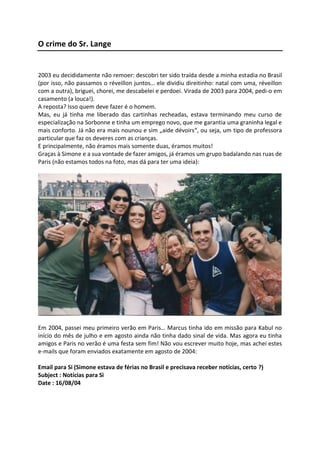 O crime do Sr. Lange
2003 eu decididamente não remoer: descobri ter sido traída desde a minha estadia no Brasil
(por isso, não passamos o réveillon juntos… ele dividiu direitinho: natal com uma, réveillon
com a outra), briguei, chorei, me descabelei e perdoei. Virada de 2003 para 2004, pedi-o em
casamento (a louca!).
A reposta? Isso quem deve fazer é o homem.
Mas, eu já tinha me liberado das cartinhas recheadas, estava terminando meu curso de
especialização na Sorbonne e tinha um emprego novo, que me garantia uma graninha legal e
mais conforto. Já não era mais nounou e sim „aide dévoirs“, ou seja, um tipo de professora
particular que faz os deveres com as crianças.
E principalmente, não éramos mais somente duas, éramos muitos!
Graças à Simone e a sua vontade de fazer amigos, já éramos um grupo badalando nas ruas de
Paris (não estamos todos na foto, mas dá para ter uma ideia):
Em 2004, passei meu primeiro verão em Paris… Marcus tinha ido em missão para Kabul no
início do mês de julho e em agosto ainda não tinha dado sinal de vida. Mas agora eu tinha
amigos e Paris no verão é uma festa sem fim! Não vou escrever muito hoje, mas achei estes
e-mails que foram enviados exatamente em agosto de 2004:
Email para Si (Simone estava de férias no Brasil e precisava receber notícias, certo ?)
Subject : Notícias para Si
Date : 16/08/04
 