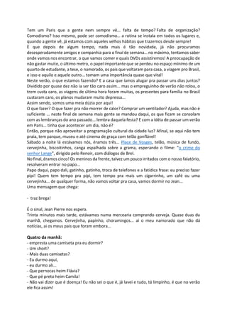 Tem um Paris que a gente nem sempre vê... falta de tempo? Falta de organização?
Comodismo? Isso mesmo, pode ser comodismo… a rotina se instala em todos os lugares e,
quando a gente vê, já estamos com aqueles velhos hábitos que trazemos desde sempre!
È que depois de algum tempo, nada mais é tão novidade, já não procuramos
desesperadamente amigos e companhia para o final de semana… no máximo, tentamos saber
onde vamos nos encontrar, o que vamos comer e quais DVDs assistiremos! A preocupação de
não gastar muito, o último metro, o papel importante que se perdeu no espaço mínimo de um
quarto de estudante, a tese, o namorado, os pais que voltaram para casa, a viagem pro Brasil,
e isso e aquilo e aquele outro... tomam uma importância quase que vital!
Neste verão, o que estamos fazendo? E a casa que íamos alugar pra passar uns dias juntos?
Dividido por quase dez não ia ser tão caro assim... mas o empreguinho de verão não rolou, o
trem custa caro, as viagens de última hora foram muitas, os presentes para família no Brasil
custaram caro, os planos mudaram muito depressa...
Assim sendo, somos uma meia dúzia por aqui!
O que fazer? O que fazer pra não morrer de calor? Comprar um ventilador? Ajuda, mas não é
suficiente ... neste final de semana mais gente se mandou daqui, os que ficam se consolam
com as lembranças do ano passado... lembra daquela festa? E com a idéia de passar um verão
em Paris... tinha que acontecer um dia, não é?
Então, porque não aproveitar a programação cultural da cidade luz? Afinal, se aqui não tem
praia, tem parque, museu e até cinema de graça com telão gonflável!
Sábado a noite lá estávamos nós, éramos três... Place de Vosges, telão, música de fundo,
cervejinha, biscoitinhos, canga espalhada sobre a grama, esperando o filme: “o crime do
senhor Lange”, dirigido pelo Renoir, com diálogos de Brel.
No final, éramos cinco! Os meninos da frente, talvez um pouco irritados com o nosso falatório,
resolveram entrar no papo...
Papo daqui, papo dali, gatinho, gatinho, troca de telefones e a fatídica frase: eu preciso fazer
pipi! Quem tem tempo pra pipi, tem tempo pra mais um cigarrinho, um café ou uma
cervejinha... de qualquer forma, não vamos voltar pra casa, vamos dormir no Jean...
Uma mensagem que chega:
- traz brega!
É o sinal, Jean Pierre nos espera.
Trinta minutos mais tarde, estávamos numa mercearia comprando cerveja. Quase duas da
manhã, chegamos. Cervejinha, papinho, choramingos... ai o meu namorado que não dá
notícias, ai os meus pais que foram embora...
Quatro da manhã:
- empresta uma camiseta pra eu dormir?
- Um short?
- Mais duas camisetas?
- Eu durmo aqui,
- eu durmo ali...
- Que pernocas heim Flávia?
- Que pé preto heim Camila!
- Não vai dizer que é doença! Eu não sei o que é, já lavei e tudo, tá limpinho, é que no verão
ele fica assim!
 