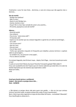 Finalmente o sono foi mais forte... dormimos, o sono de criança que não aguenta mais e
desmaia...
Seis da manhã:
- Desliga esse telefone!
- Não é o meu!
- Quem é cara! Desliga isso...
- Camila, Camila é o teu!
- O que? Ah é o meu! Que vontade de comer uma coisinha...
- Pô Camila, paçoquita as seis da manhã?
Silêncio...
- Onze da manhã:
- Vou embora!
- Fica aí cara, “vamo toma café”!
- Tô fazendo café!
- Espera eu me acordar que vou comprar baguette e a gente faz um café da manhã legal...
- Tó o café!
- Traz um pra mim?
- Que sol, cara!
- Vou pra casa!
- Fica aí! Que coisa!
- Tenho que aproveitar enquanto tá fresquinho pra trabalhar, preciso terminar o capítulo
sobre os personagens...
- Eu também vou, vou procurar o meu papel...
- Fica aí, deixa eu acordar!
Fui comprar baguette, Jean foi lavar roupa... depois, Paris Plage... mas isso é assunto pra outro
e-mail!
E vocês aí na terrinha? Muito churrasco? Peixinho? Cervejinha gelada? Ôôô vidão!!!!
Ficou com saudadinha de nóis? Espero que sim mesmo sabendo que estás feliz aí no calor da
família! Aproveita que nós estamos aqui esperando a volta!
Beijos pra todos,
Leila
Email para Kamila (prima e confidente)
Subject : São demais os perigos dessa vida …
Date : 16/08/04
« São demais os perigos dessa vida para quem tem paixão... » não era isso que cantava
Vinícius? ele tinha razão, os poetas sempre têm razão (?) isso é questionável…
Bom, o fato é que estou seguindo os traços de Dora Maar & Picasso… curiosidade? Obsessão?
Essa classificação eu deixo pra ti…
 